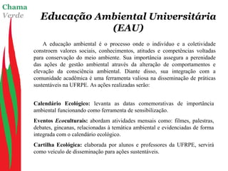 Chama
Verde Educação Ambiental Universitária
(EAU)
A educação ambiental é o processo onde o indivíduo e a coletividade
constroem valores sociais, conhecimentos, atitudes e competências voltadas
para conservação do meio ambiente. Sua importância assegura a perenidade
das ações de gestão ambiental através da alteração de comportamentos e
elevação da consciência ambiental. Diante disso, sua integração com a
comunidade acadêmica é uma ferramenta valiosa na disseminação de práticas
sustentáveis na UFRPE. As ações realizadas serão:
Calendário Ecológico: levanta as datas comemorativas de importância
ambiental funcionando como ferramenta de sensibilização.
Eventos Ecoculturais: abordam atividades mensais como: filmes, palestras,
debates, gincanas, relacionadas à temática ambiental e evidenciadas de forma
integrada com o calendário ecológico.
Cartilha Ecológica: elaborada por alunos e professores da UFRPE, servirá
como veículo de disseminação para ações sustentáveis.
 