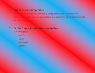 1- Qué es un sistema operativo
R= Es un conjunto de ordenes y programas que controlan los
procesos basicos de una comutadora y permiten el funcionamiento
de otros programas .
2- Escribe 5 ejemplos de sistemas operativos
R = -Windows
-mac0s
-Linux
- Android
-Solaris
 