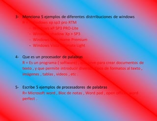 3- Menciona 5 ejemplos de diferentes distrribuciones de windows
R = - Windows xp sp3 pro RTM
- Windows xP SP3 PRO-Lite
- Windows shadow Xp + SP3
- Windows vista Home Premium
- Windows Vista Ultimate Light
4- Que es un procesador de palabras
R = Es un programa ( software) , que sirve para crear documentos de
texto , y que permite introducir diversos tipos de formatos al texto ,
imágenes , tablas , videos , etc .
5- Escribe 5 ejemplos de procesadores de palabras
R= Microsoft word , Bloc de notas , Word pad , open office , word
perfect .
 