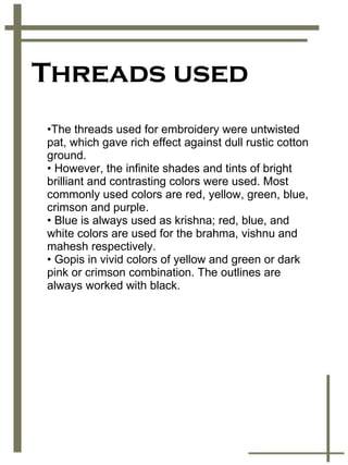 Threads used The threads used for embroidery were untwisted pat, which gave rich effect against dull rustic cotton ground. However, the infinite shades and tints of bright brilliant and contrasting colors were used. Most commonly used colors are red, yellow, green, blue, crimson and purple. Blue is always used as krishna; red, blue, and white colors are used for the brahma, vishnu and mahesh respectively.  Gopis in vivid colors of yellow and green or dark pink or crimson combination. The outlines are always worked with black. 