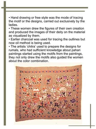 Hand drawing or free style was the mode of tracing the motif or the designs, carried out exclusively by the ladies.  These women drew the figures of their own creation and produced the images of their deity on the material as visualized by them.  Earlier charcoal was used for tracing the outlines but now oil method is being used.  The artists ‘chitra’ used to prepare the designs for rumals, who had sufficient knowledge about pahari paintings started using the motifs from the paintings, they not only drew the motifs also guided the women about the color combination.  