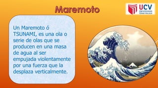 Un Maremoto ó
TSUNAMI, es una ola o
serie de olas que se
producen en una masa
de agua al ser
empujada violentamente
por una fuerza que la
desplaza verticalmente.
 