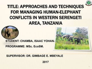 TITLE: APPROACHES AND TECHNIQUES
FOR MANAGING HUMAN-ELEPHANT
CONFLICTS IN WESTERN SERENGETI
AREA, TANZANIA
STUDENT: CHAMBA, ISAAC YOHANA
PROGRAMME: MSc. EcoSM.
SUPERVISOR: DR. GIMBAGE E. MBEYALE
2017
1
 
