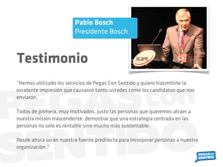 “Hemos utilizado los servicios de Pegas Con Sentido y quiero trasmitirte la
excelente impresión que causaron tanto ustedes como los candidatos que nos
enviaron.
Todos de primera, muy motivados, justo las personas que queremos atraer a
nuestra misión trascendente: demostrar que una estrategia centrada en las
personas no solo es rentable sino mucho más sustentable.
Desde ahora serán nuestra fuente predilecta para incorporar personas a nuestra
organización.”
Pablo Bosch
Presidente Bosch
Testimonio
 