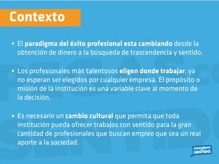 • El paradigma del éxito profesional esta cambiando desde la
obtención de dinero a la búsqueda de trascendencia y sentido.
• Los profesionales más talentosos eligen donde trabajar, ya
no esperan ser elegidos por cualquier empresa. El propósito o
misión de la institución es una variable clave al momento de
la decisión.
• Es necesario un cambio cultural que permita que toda
institución pueda ofrecer trabajos con sentido para la gran
cantidad de profesionales que buscan empleo que sea un real
aporte a la sociedad.
Contexto
 