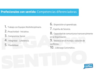 1. Trabajo con Equipos Multidisciplinario.
2.Proactividad - Iniciativa.
3. Compromiso Social.
4. Integridad - Coherencia.
5. Flexibilidad.
6. Disposición al aprendizaje.
7. Espíritu de Servicio.
8. Capacidad de comunicarse transversalmente
en la Organización.
9. Destreza en el manejo y solución de
conﬂictos.
10. Liderazgo Carismático.
Profesionales con sentido: Competencias diferenciadoras
 