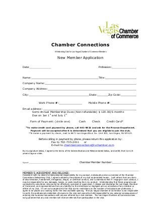 Chamber Connections
A Networking Club for Las Vegas Chamber of Commerce Members
New Member Application
Date: Profession:
Name: Title:
Company Name:
Company Address:
City: State: Zip Code:
Work Phone #: Mobile Phone #:
Email address:
Semi-Annual Membership Dues (Non-refundable) $ 120.00/6 months
Due on Jan 1st
and July 1st
Form of Payment: (circle one) Cash Check Credit Card*
*To make credit card payment by phone, call 641-5822 and ask for the Finance Department.
Payment will be accepted after it is determined that you are eligible to join the club.
*To make a payment by check, mail to 6671 Las Vegas Blvd. So. Unit 300, Las Vegas, NV 89119.
Before calling in payment by phone, please return this application by:
Fax to 702-735-2011 or
E-mail to chamberconnections@lvchamber.com
By my signature below, I agree to the terms of the Indemnification and Release stated below, and certify that I am 18
years of age or older.
Signed: Chamber Member Number:
MEMBER’S AGREEMENT AND RELEASE:
Consistent with my desire to take personal responsibility for my conduct, individually and as a member of the Chamber
Connections Networking Club, I agree to abide by the policies of my club as described herein. I will refrain from any form
of discrimination, harassment, derogatory, illegal, or unethical conduct, and I understand that if I engage in such conduct, I
may be responsible for any damages, losses, or costs resulting from my conduct. Understanding that these programs are
conducted by volunteers who cannot be effectively screened or supervised, I release and discharge the Las Vegas Chamber
of Commerce, and representatives from any liability for the intentional or negligent acts or omissions of any member or
officer of my club. If I am not accepted into the Club due to restrictions on the number of individuals per profession, I
agree to be placed on a waiting list for the next available opening. The Las Vegas Chamber of Commerce is not responsible
to verify the professional credentials of anyone in the club and cannot be held responsible for any adverse consequences of
entering into business transactions with anyone referred by a club member. The Las Vegas Chamber of Commerce does
not guarantee that any club member will receive referrals from participation in the club.
 