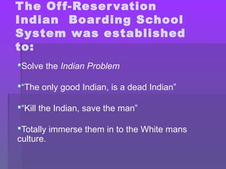 The Off-Reservation
Indian Boarding School
System was established
to:
Solve the Indian Problem
“The only good Indian, is a dead Indian”
“Kill the Indian, save the man”
Totally immerse them in to the White mans
culture.
 