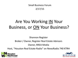 Are You Working IN Your
Business, or ON Your Business?
Shannon Register
Broker / Owner, Register Real Estate Advisors
Owner, RREA Media
Host, “Houston Real Estate Radio” on NewsRadio 740 KTRH
Small Business Forum
2/17/15
 