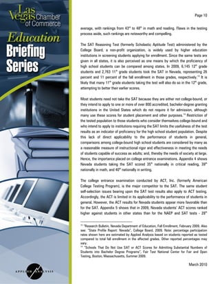 Page 10
March 2010
average, with rankings from 43rd
to 48th
in math and reading. Flaws in the testing
process aside, such rankings are noteworthy and compelling.
The SAT Reasoning Test (formerly Scholastic Aptitude Test) administered by the
College Board, a non-profit organization, is widely used by higher education
institutions in screening students applying for enrollment. Since the same tests are
given in all states, it is also perceived as one means by which the proficiency of
high school students can be compared among states. In 2009, 6,145 12th
grade
students and 2,763 11th
grade students took the SAT in Nevada, representing 26
percent and 11 percent of the fall enrollment in those grades, respectively.13
It is
likely that many 11th
grade students taking the test will also do so in the 12th
grade,
attempting to better their earlier scores.
Most students need not take the SAT because they are either not college-bound, or
they intend to apply to one or more of over 800 accredited, bachelor-degree granting
institutions in the United States which do not require it for admission, although
many use these scores for student placement and other purposes.14
Restriction of
the tested population to those students who consider themselves college-bound and
who intend to apply to institutions requiring the SAT limits the usefulness of the test
results as an indicator of proficiency for the high school student population. Despite
this lack of direct applicability to the performance of students in general,
comparisons among college-bound high school students are considered by many as
a reasonable measure of instructional rigor and effectiveness in meeting the needs
of students capable of success as adults; and, thereby the needs of society at large.
Hence, the importance placed on college entrance examinations. Appendix 4 shows
Nevada students taking the SAT scored 35th
nationally in critical reading, 39th
nationally in math, and 40th
nationally in writing.
The college entrance examination conducted by ACT, Inc. (formerly American
College Testing Program), is the major competitor to the SAT. The same student
self-selection issues bearing upon the SAT test results also apply to ACT testing.
Accordingly, the ACT is limited in its applicability to the performance of students in
general. However, the ACT results for Nevada students appear more favorable than
for the SAT. Appendix 5 shows that in 2009, Nevada students’ ACT scores ranked
higher against students in other states than for the NAEP and SAT tests - 28th
13
“Research Bulletin, Nevada Department of Education, Fall Enrollment, February 2009. Also
see: “State Profile Report: Nevada”, College Board, 2009. Note: percentage participation
rates shown here are estimated by Applied Analysis based on students reported as tested
compared to total fall enrollment in the affected grades. Other reported percentages may
vary.
14
“Schools That Do Not Use SAT or ACT Scores for Admitting Substantial Numbers of
Students into Bachelor Degree Programs”, Fair Test National Center for Fair and Open
Testing, Boston, Massachusetts, Summer 2009.
 
