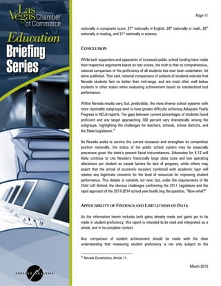 Page 11
March 2010
nationally in composite score, 27th
nationally in English, 28th
nationally in math, 28th
nationally in reading, and 31st
nationally in science.
CONCLUSION
While both supporters and opponents of increased public school funding have made
their respective arguments based on test scores, the truth is that no comprehensive,
national comparison of the proficiency of all students has ever been undertaken, let
alone published. That said, national comparisons of subsets of students indicate that
Nevada students fare no better than mid-range, and are most often well below
students in other states when evaluating achievement based on standardized test
performance.
Within Nevada results vary; but, predictably, the more diverse school systems with
more reportable subgroups tend to have greater difficulty achieving Adequate Yearly
Progress in NCLB reports. The gaps between current percentages of students found
proficient and any target approaching 100 percent vary dramatically among the
subgroups, highlighting the challenges for teachers, schools, school districts, and
the State Legislature.15
As Nevada seeks to survive the current recession and strengthen its competitive
position nationally, the status of the public school system may be especially
precarious given the state’s present fiscal circumstances. Advocates for K-12 will
likely continue to cite Nevada’s historically large class sizes and low operating
allocations per student as causal factors for lack of progress, while others may
assert that the arrival of economic recovery combined with academic rigor will
resolve any legitimate concerns for the level of resources for improving student
performance. This debate is certainly not new; but, under the requirements of No
Child Left Behind, the obvious challenges confronting the 2011 Legislature and the
rapid approach of the 2013-2014 school year loudly beg the question, “Now what?”
APPLICABILITY OF FINDINGS AND LIMITATIONS OF DATA
As the information herein includes both gains already made and gains yet to be
made in student proficiency; this report is intended to be read and interpreted as a
whole, and in its complete context.
Any comparison of student achievement should be made with the clear
understanding that measuring student proficiency is not only subject to the
15
Nevada Constitution, Article 11.
 