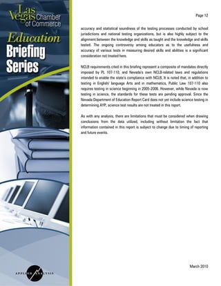 Page 12
March 2010
accuracy and statistical soundness of the testing processes conducted by school
jurisdictions and national testing organizations, but is also highly subject to the
alignment between the knowledge and skills as taught and the knowledge and skills
tested. The ongoing controversy among educators as to the usefulness and
accuracy of various tests in measuring desired skills and abilities is a significant
consideration not treated here.
NCLB requirements cited in this briefing represent a composite of mandates directly
imposed by PL 107-110, and Nevada’s own NCLB-related laws and regulations
intended to enable the state’s compliance with NCLB. It is noted that, in addition to
testing in English/ language Arts and in mathematics, Public Law 107-110 also
requires testing in science beginning in 2005-2006. However, while Nevada is now
testing in science, the standards for these tests are pending approval. Since the
Nevada Department of Education Report Card does not yet include science testing in
determining AYP, science test results are not treated in this report.
As with any analysis, there are limitations that must be considered when drawing
conclusions from the data utilized, including without limitation the fact that
information contained in this report is subject to change due to timing of reporting
and future events.
 