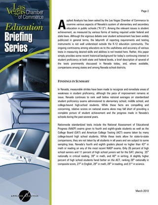 Page 2
March 2010
pplied Analysis has been asked by the Las Vegas Chamber of Commerce to
examine various aspects of Nevada’s system of elementary and secondary
education in public schools (“K-12”). Among the relevant issues is student
achievement, as measured by various forms of testing required under federal and
state laws. Although the vigorous debate over student achievement has been widely
publicized in general terms, the labyrinth of reporting requirements and testing
instruments is not well understood outside the K-12 education community. The
ongoing controversy among educators as to the usefulness and accuracy of various
tests in measuring desired skills and abilities is not treated here. Rather, this paper
simply provides some recent historical background for today’s continuing interest in
student proficiency at both state and federal levels, a brief description of several of
the tests prominently discussed in Nevada today, and, where available,
comparisons among states and among Nevada school districts.
FINDINGS IN SUMMARY
In Nevada, measurable strides have been made to recognize and remediate areas of
weakness in student proficiency, although the pace of improvement remains at
issue. Nevada continues to rank well below national averages on standardized
student proficiency exams administered to elementary school, middle school, and
college-bound high-school students. While these facts are compelling and
concerning, relative scores on national exams alone may fall short of providing a
complete picture of student achievement and the progress made in Nevada’s
schools during the past several years.
Nationwide standardized tests include the National Assessment of Educational
Progress (NAEP) exams given to fourth and eighth-grade students as well as the
College Board (SAT) and American College Testing (ACT) exams taken by many
college-bound high school students. While these tests allow for state-to-state
comparisons, they are not taken by all students in all years and are subject to some
sampling bias. Nevada’s fourth and eighth graders placed no higher than 43rd
in
math or reading on any of the most recent NAEP exams. Only 26 percent of high
school seniors and 11 percent of high school juniors sat for the SAT; placing 35th
nationally in critical reading, 39th
in math, and 40th
in writing. A slightly higher
percent of high school students fared better on the ACT, ranking 28th
nationally in
composite score, 27th
in English, 28th
in math, 28th
in reading, and 31st
in science.
A
 