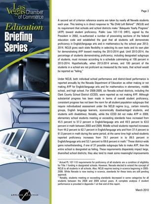 Page 3
March 2010
A second set of criterion reference exams are taken by nearly all Nevada students
each year. This testing is in direct response to “No Child Left Behind”1
(NCLB) and
its requirement that schools and school districts make “Adequate Yearly Progress”
(AYP) toward student proficiency. Public Law 107-110 (HR1), signed by the
President in 2002, re-authorized a number of preexisting sections of the federal
education code and established the goal that all students will demonstrate
proficiency in English/language arts and in mathematics by the school year 2013-
2014. NCLB gives each state flexibility in selecting its own tests and its own plan
for demonstrating AYP toward meeting the 2013-2014 goal. Until 2013-2014, the
percentage of students demonstrating proficiency, including designated subgroups
of students, must increase according to a schedule culminating at 100 percent in
2013-2014. Hypothetically, when 2013-2014 arrives, and 100 percent of the
students in a school are not proficient as measured by the tests, that school would
be reported as “failing.”
Under NCLB, both individual school performance and district-level performance is
reported annually by the Nevada Department of Education as either making or not
making AYP for English/language arts and for mathematics in elementary, middle
school, and high school. For 2008-2009, six Nevada school districts, including the
Clark County School District (CCSD), were reported as not making AYP. Although
substantial progress has been made in terms of overall student proficiency,
consistent progress has not been the norm for all student population subgroups that
require individualized assessment under the NCLB regime (e.g., certain minority
groups, English language learners, economically disadvantaged students, and
students with disabilities). Notably, while the CCSD did not make AYP in 2009,
elementary school students meeting or exceeding standards have increased from
45.5 percent to 57.2 percent in English/language arts and 49.5 percent to 63.0
percent in math between 2003 and 2009. Middle school students reported increases
from 44.2 percent to 62.7 percent in English/language arts and from 37.4 percent to
61.0 percent in math during the same period, at the same time high school students
reported proficiency increases from 79.1 percent in to 89.5 percent in
English/language arts and 52.1 percent to 69.6 percent in math.2
1
Actual PL 107-110 requirements for proficiency of all students are a condition of eligibility
for Title 1 funding in designated schools. However, Nevada elected to extend the concept of
NCLB to all students in all schools. Also, NCLB requires testing in science beginning in 2005-
2006. While Nevada is now testing in science, standards for these tests are still pending
approval.
These district-wide
gains notwithstanding, if one of 37 possible subgroups fails to make AYP, then the
entire school is designated as failing. These requirements disparately impact large,
diversified school districts; they also tend to mask some meaningful improvements
2
Notably, students meeting or exceeding standards decreased in some categories for all
students between the 2008 and 2009 school years. A complete analysis if student
performance is provided in Appendix 1 at that end of this report.
 