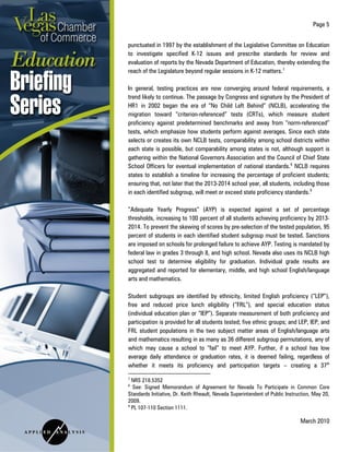 Page 5
March 2010
punctuated in 1997 by the establishment of the Legislative Committee on Education
to investigate specified K-12 issues and prescribe standards for review and
evaluation of reports by the Nevada Department of Education, thereby extending the
reach of the Legislature beyond regular sessions in K-12 matters.7
In general, testing practices are now converging around federal requirements, a
trend likely to continue. The passage by Congress and signature by the President of
HR1 in 2002 began the era of “No Child Left Behind” (NCLB), accelerating the
migration toward “criterion-referenced” tests (CRTs), which measure student
proficiency against predetermined benchmarks and away from “norm-referenced”
tests, which emphasize how students perform against averages. Since each state
selects or creates its own NCLB tests, comparability among school districts within
each state is possible, but comparability among states is not, although support is
gathering within the National Governors Association and the Council of Chief State
School Officers for eventual implementation of national standards.8
NCLB requires
states to establish a timeline for increasing the percentage of proficient students;
ensuring that, not later that the 2013-2014 school year, all students, including those
in each identified subgroup, will meet or exceed state proficiency standards.9
“Adequate Yearly Progress” (AYP) is expected against a set of percentage
thresholds, increasing to 100 percent of all students achieving proficiency by 2013-
2014. To prevent the skewing of scores by pre-selection of the tested population, 95
percent of students in each identified student subgroup must be tested. Sanctions
are imposed on schools for prolonged failure to achieve AYP. Testing is mandated by
federal law in grades 3 through 8, and high school. Nevada also uses its NCLB high
school test to determine eligibility for graduation. Individual grade results are
aggregated and reported for elementary, middle, and high school English/language
arts and mathematics.
Student subgroups are identified by ethnicity, limited English proficiency (“LEP”),
free and reduced price lunch eligibility (“FRL”), and special education status
(individual education plan or “IEP”). Separate measurement of both proficiency and
participation is provided for all students tested; five ethnic groups; and LEP, IEP, and
FRL student populations in the two subject matter areas of English/language arts
and mathematics resulting in as many as 36 different subgroup permutations, any of
which may cause a school to “fail” to meet AYP. Further, if a school has low
average daily attendance or graduation rates, it is deemed failing, regardless of
whether it meets its proficiency and participation targets – creating a 37th
7
NRS 218.5352
8
See: Signed Memorandum of Agreement for Nevada To Participate in Common Core
Standards Initiative, Dr. Keith Rheault, Nevada Superintendent of Public Instruction, May 20,
2009.
9
PL 107-110 Section 1111.
 
