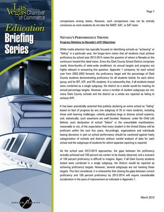 Page 7
March 2010
comparisons among states. However, such comparisons may not be entirely
conclusive as most students do not take the NAEP, SAT, or SAT tests.
NEVADA’S PERFORMANCE TRENDS
Progress Relative to Nevada’s AYP Objectives
While media attention has typically focused on identifying schools as “achieving” or
“failing” in a particular year, the longer-term notion that all students must achieve
proficiency by school year 2013-2014 raises the question of where is Nevada on the
continuum toward this ideal vision. Since the Clark County School District comprises
nearly three-fourths of state-wide enrollment, its annual targets and progress are
highly relevant in answering this question. Appendix 1 compares, for each school
year from 2002-2003 forward, the proficiency target and the percentage of Clark
County students demonstrating proficiency for all students tested, for each ethnic
group, and for IEP, LEP, and FRL students. It is noteworthy that, if all students tested
were combined as a single subgroup, the district as a whole would be meeting its
annual percentage targets. However, since a number of student subgroups are not,
many Clark County schools and the district as a whole are reported as failing to
achieve AYP.
It has been anecdotally asserted that publicly declaring an entire school as “failing”
based on lack of progress by any one subgroup of 25 or more students, including
those with learning challenges, unfairly penalizes large or diverse school systems;
and, statistically, such assertions are well founded. However, under No Child Left
Behind, such declaration of school “failure” is the unavoidable manifestation,
reasonable or not, of the expectation that every student in the United States will be
proficient within the next five years. Accordingly, organizations and individuals
basing decisions in part on school performance should be cautioned against hasty
categorization of schools and districts without careful analysis of data for each
school and the subgroups of students for which separate reporting is required.
As the school year 2013-2014 approaches, the gaps between the proficiency
actually achieved and 100 percent are certain to be closely observed, and a scenario
of 100 percent proficiency is difficult to imagine. Again, if all Clark County students
tested were combined in a single subgroup, the District would be reported as
achieving proficiency targets. However, several subgroups are not meeting these
targets. This fact considered, it is noteworthy that closing the gaps between current
proficiency and 100 percent proficiency by 2013-2014 will require considerable
acceleration in the pace of improvement as indicated in Appendix 1.
 