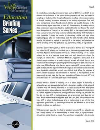 Page 8
March 2010
As noted above, nationally-administered tests such as NAEP, SAT, and ACT do not
measure the proficiency of the entire student population as they are based on
samplings of students, either through self-selection in college entrance examinations
or through sampling techniques imposed by the testing organization. That said,
some comparisons among Nevada school districts are possible because of the
uniform testing regime prescribed to meet NCLB requirements. In making such in-
state comparisons observers should be cautioned to also look beyond the broad-
brush designations of “making” or “not making” AYP, as the system clearly creates
more avenues for failure for large or diverse schools and districts. With this factor in
mind, Appendix 2 shows the results for elementary, middle, and high school
English/language arts and mathematics tests for each Nevada school district,
whether that district as a whole is making AYP in that subject, and whether that
district is making AYP at that grade level (e.g. elementary, middle, or high school).
Under the classification system, a district as a whole is deemed to be making AYP
in a subject if AYP is being met in at least one of the three aggregated grade levels.
Therefore, Appendix 2 shows some districts as a whole are making AYP in a tested
subject, but not at a particular grade level: and such districts are shown, for
example, as “District Yes – Elementary Math No”. Appendix 2 shows that, if all
students were combined in a single subgroup, virtually all school districts as a
whole would be meeting the percentage proficiency targets for 2009. However, as
in the case of Clark County, other districts are not making AYP in some subjects and
grade levels due to the requirement that all subgroups and schools have to meet the
same thresholds, statistically a much more difficult task. While, for purposes of
brevity, student subgroups are not reflected in Appendix 2, the importance of this
requirement is made clear by the many indications of failure to meet AYP in a
particular subject at a particular grade level in most districts.
Nevada defines a district as meeting AYP in a tested subject if proficiency is
achieved at any one aggregated grade level – elementary, middle, or high school. If
a district does not achieve proficiency in a subject at any of these three grade
levels, that district is deemed as not making AYP for that subject and for that district
as a whole. Appendix 2 shows that, among districts not making AYP, Churchill and
Nye did not make AYP in English/language arts at any grade level; Lyon did not
make AYP in mathematics at any grade level; and Clark, Elko, and Washoe did not
make AYP in either English/language arts or mathematics at any of the three
aggregated grade levels. All remaining districts met the definition of AYP in both
subjects in at least one grade level.
While some might argue the threshold for a district to meet AYP in a subject is too
low - merely meeting AYP at the elementary, or middle school, or high school level -
at least two points should be raised. First, as shown in Appendix 1, the dramatic
 