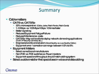 Summary Cable matters CAT6 vs. CAT5/5e 20% more expensive  (Cable, Jacks, Patch Panels, Patch Cords) 1-10Gbps  vs. 100Mbps-1Gbps  10 times faster Better signaling Reduced Equipment Fatigue/Failure Reduced Maintenance  costs CAT5/5e  May not be able to deploy network demanding applications  (VoIP, IP Security Cameras, etc..) Engineered end to end solution  (Good Quality vs. Low Quality Cable ) Equipment error / correction can range  between 1/2% to 5% Equipment Matters Select named brand manufacturers  Non POE vs. POE switches vs. Power injectors Equipment speed and throughput should match cabling system  Select a cable installer that specializes in voice and data cabling 