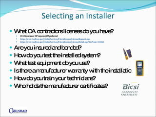 Selecting an Installer What CA contractors licenses do you have? C-10 License or C7 required, C7 preferred https://www2.cslb.ca.gov/OnlineServices/CheckLicense/LicenseRequest.asp  https://www2.cslb.ca.gov/OnlineServices/CheckLicense/LicenseDetail.asp?LicNum=858920 Are you insured and bonded? How do you test the installed system? What test equipment do you use? Is there a manufacturer warranty with the installation?  How do you train your technicians? Who holds the manufacturer certificates? 