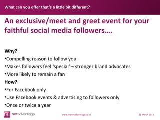 What can you offer that’s a little bit different?


An exclusive/meet and greet event for your
faithful social media followers….

Why?
•Compelling reason to follow you
•Makes followers feel ‘special’ – stronger brand advocates
•More likely to remain a fan
How?
•For Facebook only
•Use Facebook events & advertising to followers only
•Once or twice a year
                                 www.thenetadvantage.co.uk   21 March 2013
 