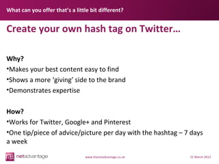 What can you offer that’s a little bit different?


Create your own hash tag on Twitter…

Why?
•Makes your best content easy to find
•Shows a more ‘giving’ side to the brand
•Demonstrates expertise

How?
•Works for Twitter, Google+ and Pinterest
•One tip/piece of advice/picture per day with the hashtag – 7 days
a week
                                 www.thenetadvantage.co.uk   21 March 2013
 