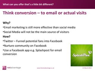 What can you offer that’s a little bit different?


Think conversion – to email or actual visits

Why?
•Email marketing is still more effective than social media
•Social Media will not be the main source of visitors
How?
•Twitter – Funnel potential fans into Facebook
•Nurture community on Facebook
•Use a Facebook app e.g. Splashpost for email
conversion



                                 www.thenetadvantage.co.uk   21 March 2013
 