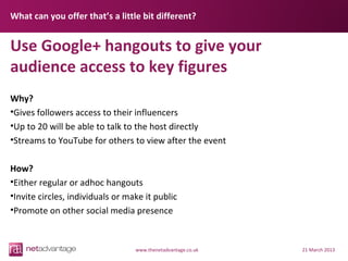 What can you offer that’s a little bit different?


Use Google+ hangouts to give your
audience access to key figures
Why?
•Gives followers access to their influencers
•Up to 20 will be able to talk to the host directly
•Streams to YouTube for others to view after the event

How?
•Either regular or adhoc hangouts
•Invite circles, individuals or make it public
•Promote on other social media presence


                                  www.thenetadvantage.co.uk   21 March 2013
 