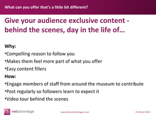 What can you offer that’s a little bit different?


Give your audience exclusive content -
behind the scenes, day in the life of…
Why:
•Compelling reason to follow you
•Makes them feel more part of what you offer
•Easy content fillers
How:
•Engage members of staff from around the museum to contribute
•Post regularly so followers learn to expect it
•Video tour behind the scenes

                                 www.thenetadvantage.co.uk   21 March 2013
 