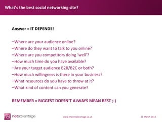 What’s the best social networking site?



   Answer = IT DEPENDS!

   –Where are your audience online?
   –Where do they want to talk to you online?
   –Where are you competitors doing ‘well’?
   –How much time do you have available?
   –Are your target audience B2B/B2C or both?
   –How much willingness is there in your business?
   –What resources do you have to throw at it?
   –What kind of content can you generate?

   REMEMBER = BIGGEST DOESN’T ALWAYS MEAN BEST ;-)


                              www.thenetadvantage.co.uk   21 March 2013
 