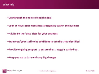 What I do



   –Cut through the noise of social media

   –Look at how social media fits strategically within the business

   –Advise on the ‘best’ sites for your business

   –Train you/your staff to be confident to use the sites identified

   –Provide ongoing support to ensure the strategy is carried out

   –Keep you up to date with any big changes



                               www.thenetadvantage.co.uk               21 March 2013
 