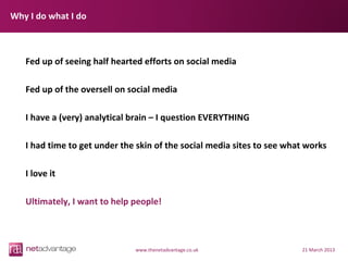 Why I do what I do



   Fed up of seeing half hearted efforts on social media

   Fed up of the oversell on social media

   I have a (very) analytical brain – I question EVERYTHING

   I had time to get under the skin of the social media sites to see what works

   I love it

   Ultimately, I want to help people!



                              www.thenetadvantage.co.uk                 21 March 2013
 