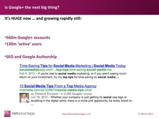 Is Google+ the next big thing?

It’s HUGE now … and growing rapidly still:



•560m Google+ accounts
•130m ‘active’ users

•SEO and Google Authorship




                                 www.thenetadvantage.co.uk   21 March 2013
 