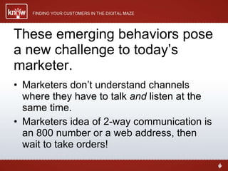 These emerging behaviors pose a new challenge to today’s marketer. Marketers don’t understand channels where they have to talk  and  listen at the same time. Marketers idea of 2-way communication is an 800 number or a web address, then wait to take orders! 