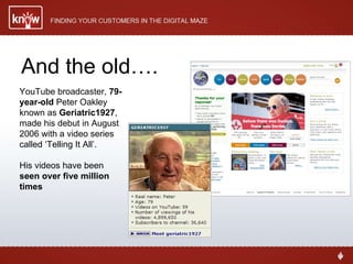And the old…. YouTube broadcaster,  79-year-old  Peter Oakley  known as  Geriatric1927 , made his debut in August 2006 with a video series called ‘Telling It All’. His videos have been  seen over five million times 