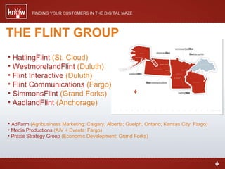 THE FLINT GROUP HatlingFlint  (St. Cloud) WestmorelandFlint  (Duluth) Flint Interactive  (Duluth) Flint Communications  (Fargo) SimmonsFlint  (Grand Forks) AadlandFlint  (Anchorage) AdFarm  (Agribusiness Marketing: Calgary, Alberta; Guelph, Ontario; Kansas City; Fargo) Media Productions  (A/V + Events: Fargo) Praxis Strategy Group  (Economic Development: Grand Forks) 