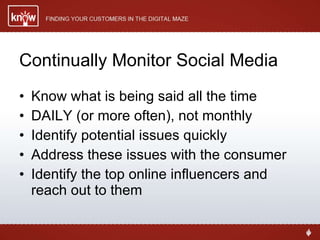 Continually Monitor Social Media Know what is being said all the time DAILY (or more often), not monthly Identify potential issues quickly Address these issues with the consumer Identify the top online influencers and reach out to them 