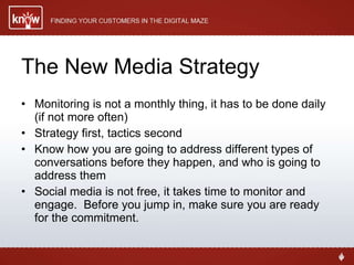 The New Media Strategy Monitoring is not a monthly thing, it has to be done daily (if not more often) Strategy first, tactics second Know how you are going to address different types of conversations before they happen, and who is going to address them Social media is not free, it takes time to monitor and engage.  Before you jump in, make sure you are ready for the commitment. 