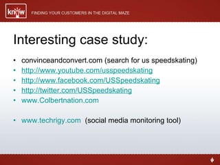 Interesting case study: convinceandconvert.com (search for us speedskating)  http://www.youtube.com/usspeedskating http://www.facebook.com/USSpeedskating http://twitter.com/USSpeedskating www.Colbertnation.com www.techrigy.com   (social media monitoring tool) 