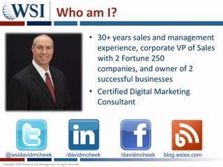 Who am I?
                          • 30+ years sales and management
                            experience, corporate VP of Sales
                            with 2 Fortune 250
                            companies, and owner of 2
                            successful businesses
                          • Certified Digital Marketing
                            Consultant




@wsidavidmcheek    /davidmcheek   /davidmcheek   blog.wsies.com
 