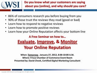 Do you know what your customers are saying
                 about you (online), and why should you care?


•   86% of consumers research you before buying from you
•   90% of those trust the reviews they read (good or bad)
•   Learn how to respond to negative reviews
•   Learn how to promote positive reviews
•   Learn how your Online Reputation affects your bottom line
                      A Free Seminar on how to…
           Evaluate, Improve, & Monitor
              Your Online Reputation
              When: Tomorrow , January 27, 2012, 8:00-10:00 A.M.
               Where: Frisco Chamber of Commerce Event Room
        Presented by: David Cheek, Certified Digital Marketing Consultant
 