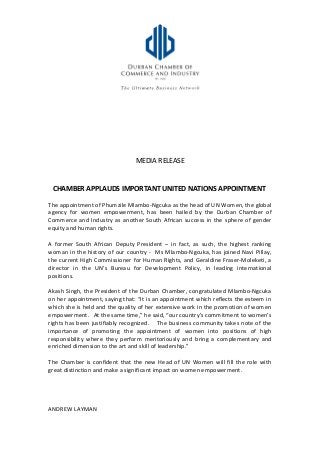 MEDIA RELEASE
CHAMBER APPLAUDS IMPORTANT UNITED NATIONS APPOINTMENT
The appointment of Phumzile Mlambo-Ngcuka as the head of UN Women, the global
agency for women empowerment, has been hailed by the Durban Chamber of
Commerce and Industry as another South African success in the sphere of gender
equity and human rights.
A former South African Deputy President – in fact, as such, the highest ranking
woman in the history of our country - Ms Mlambo-Ngcuka, has joined Navi Pillay,
the current High Commissioner for Human Rights, and Geraldine Fraser-Moleketi, a
director in the UN’s Bureau for Development Policy, in leading international
positions.
Akash Singh, the President of the Durban Chamber, congratulated Mlambo-Ngcuka
on her appointment, saying that: “It is an appointment which reflects the esteem in
which she is held and the quality of her extensive work in the promotion of women
empowerment. At the same time,” he said, “our country’s commitment to women’s
rights has been justifiably recognized. The business community takes note of the
importance of promoting the appointment of women into positions of high
responsibility where they perform meritoriously and bring a complementary and
enriched dimension to the art and skill of leadership.”
The Chamber is confident that the new Head of UN Women will fill the role with
great distinction and make a significant impact on women empowerment.
ANDREW LAYMAN
 