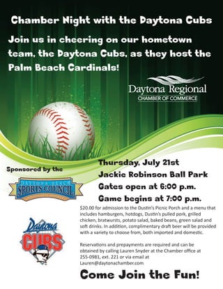 Chamber Night with the Daytona Cubs
Join us in cheering on our hometown
team, the Daytona Cubs, as they host the
Palm Beach Cardinals!




                           Thursday, July 21st
Sponsored by the
                           Jackie Robinson Ball Park
                           Gates open at 6:00 p.m.
                           Game begins at 7:00 p.m.
                   $20.00 for admission to the Dus n’s Picnic Porch and a menu that
                   includes hamburgers, hotdogs, Dus n’s pulled pork, grilled
                   chicken, bratwursts, potato salad, baked beans, green salad and
                   so drinks. In addi on, complimentary dra beer will be provided
                   with a variety to choose from, both imported and domes c.

                   Reserva ons and prepayments are required and can be
                   obtained by calling Lauren Snyder at the Chamber oﬃce at
                   255-0981, ext. 221 or via email at
                   Lauren@daytonachamber.com

                   Come Join the Fun!
 