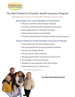 EliteSeries
 Chamber Program


The New EliteSeries Chamber Health Insurance Program
     Available Exclusively To Chamber Member Businesses
         Advantages For Local Chamber of Commerce
              • Must be a member of the Chamber to Qualify
              • Increase membership with this great recruiting tool
              • Value added benefit for Chamber members
              • Great retention tool for your Chamber
              • Insurance offered by your Chamber member insurance agents

          Unique Features of the Chamber Insurance Program
              • Guaranteed issue for those actively at work
              • No waiting period for pre-existing health conditions
              • One rate for all ages (18-64)
              • No rate ups for health conditions
              • No group participation requirements (minimum 2)
              • No employer contribution required
              • Available to sole proprietors and 1099 workers
              • Underwritten by an A+ rated carrier
                   *Not available to disabled persons




                                                    For More Information Contact
 