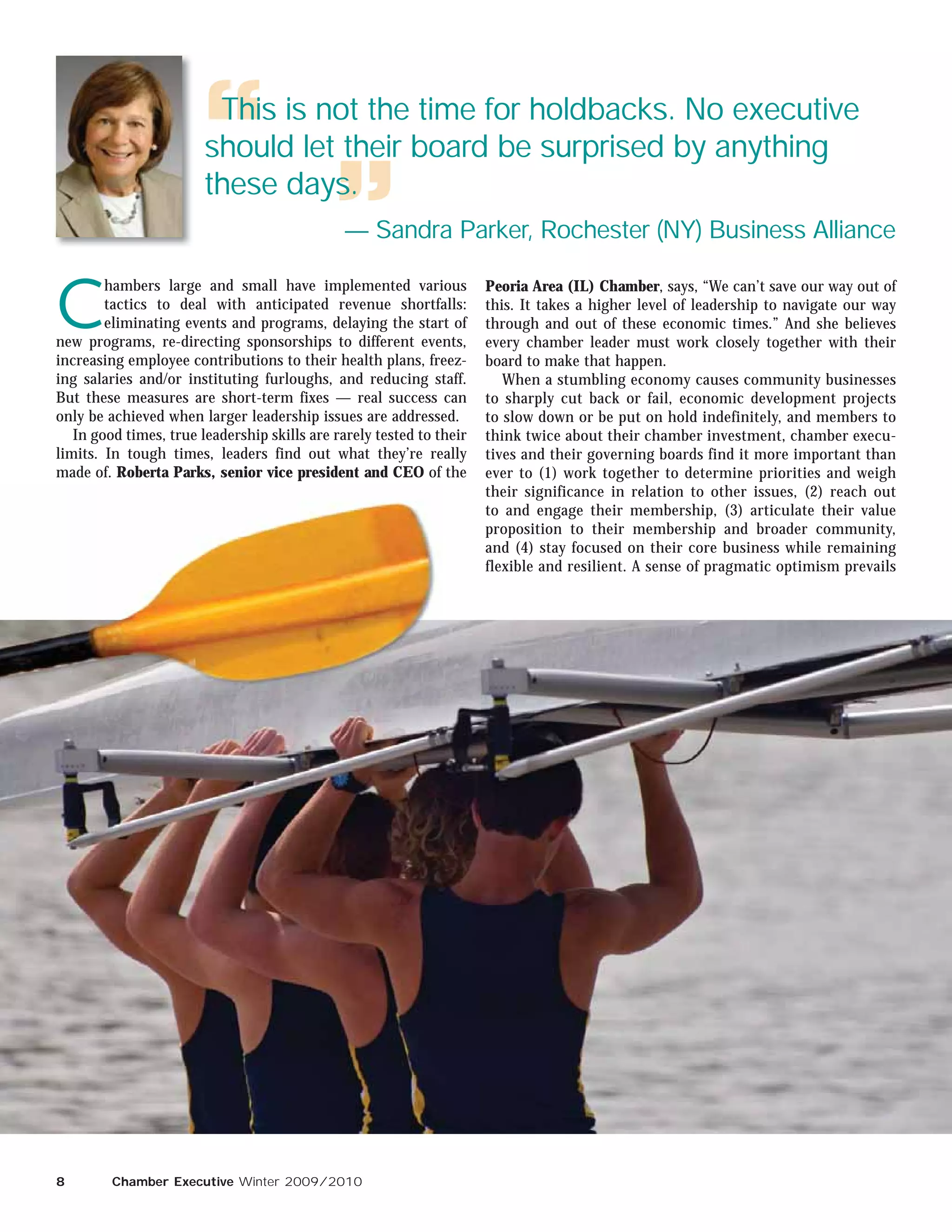 This is not the time for holdbacks. No executive
                        should let their board be surprised by anything
                        these days.
                                               — Sandra Parker, Rochester (NY) Business Alliance


C
        hambers large and small have implemented various              Peoria Area (IL) Chamber, says, “We can’t save our way out of
        tactics to deal with anticipated revenue shortfalls:          this. It takes a higher level of leadership to navigate our way
        eliminating events and programs, delaying the start of        through and out of these economic times.” And she believes
new programs, re-directing sponsorships to different events,          every chamber leader must work closely together with their
increasing employee contributions to their health plans, freez-       board to make that happen.
ing salaries and/or instituting furloughs, and reducing staff.           When a stumbling economy causes community businesses
But these measures are short-term fixes — real success can            to sharply cut back or fail, economic development projects
only be achieved when larger leadership issues are addressed.         to slow down or be put on hold indefinitely, and members to
   In good times, true leadership skills are rarely tested to their   think twice about their chamber investment, chamber execu-
limits. In tough times, leaders find out what they’re really          tives and their governing boards find it more important than
made of. Roberta Parks, senior vice president and CEO of the          ever to (1) work together to determine priorities and weigh
                                                                      their significance in relation to other issues, (2) reach out
                                                                      to and engage their membership, (3) articulate their value
                                                                      proposition to their membership and broader community,
                                                                      and (4) stay focused on their core business while remaining
                                                                      flexible and resilient. A sense of pragmatic optimism prevails




8        Chamber Executive Winter 2009/2010
 