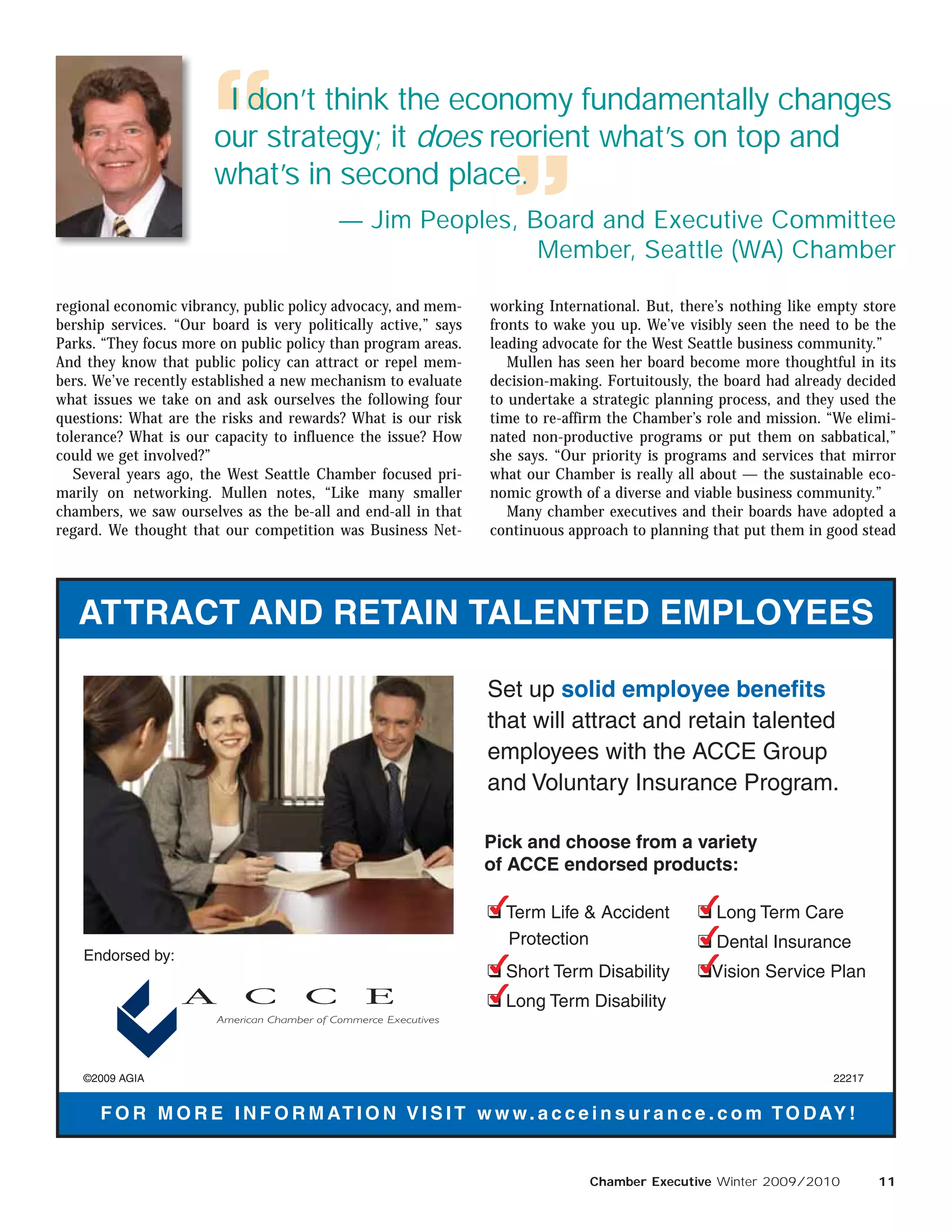 I don’t think the economy fundamentally changes
                        our strategy; it does reorient what’s on top and
                        what’s in second place.
                                           — Jim Peoples, Board and Executive Committee
                                                           Member, Seattle (WA) Chamber

regional economic vibrancy, public policy advocacy, and mem-     working International. But, there’s nothing like empty store
bership services. “Our board is very politically active,” says   fronts to wake you up. We’ve visibly seen the need to be the
Parks. “They focus more on public policy than program areas.     leading advocate for the West Seattle business community.”
And they know that public policy can attract or repel mem-          Mullen has seen her board become more thoughtful in its
bers. We’ve recently established a new mechanism to evaluate     decision-making. Fortuitously, the board had already decided
what issues we take on and ask ourselves the following four      to undertake a strategic planning process, and they used the
questions: What are the risks and rewards? What is our risk      time to re-affirm the Chamber’s role and mission. “We elimi-
tolerance? What is our capacity to influence the issue? How      nated non-productive programs or put them on sabbatical,”
could we get involved?”                                          she says. “Our priority is programs and services that mirror
   Several years ago, the West Seattle Chamber focused pri-      what our Chamber is really all about — the sustainable eco-
marily on networking. Mullen notes, “Like many smaller           nomic growth of a diverse and viable business community.”
chambers, we saw ourselves as the be-all and end-all in that        Many chamber executives and their boards have adopted a
regard. We thought that our competition was Business Net-        continuous approach to planning that put them in good stead




   ATTRACT AND RETAIN TALENTED EMPLOYEES

                                                                 Set up solid employee benefits
                                                                 that will attract and retain talented
                                                                 employees with the ACCE Group
                                                                 and Voluntary Insurance Program.

                                                                 Pick and choose from a variety
                                                                 of ACCE endorsed products:

                                                                 
                                                                 K Term Life  Accident        
                                                                                               K Long Term Care
                                                                   Protection                  
                                                                                               K Dental Insurance
    Endorsed by:
                                                                 
                                                                 K Short Term Disability       
                                                                                               KVision Service Plan
                                                                 
                                                                 K Long Term Disability



    ©2009 AGIA                                                                                                     22217


      F O R M O R E I N F O R M AT I O N V I S I T w w w . a c c e i n s u r a n c e . c o m T O D AY !


                                                                               Chamber Executive Winter 2009/2010          11
 