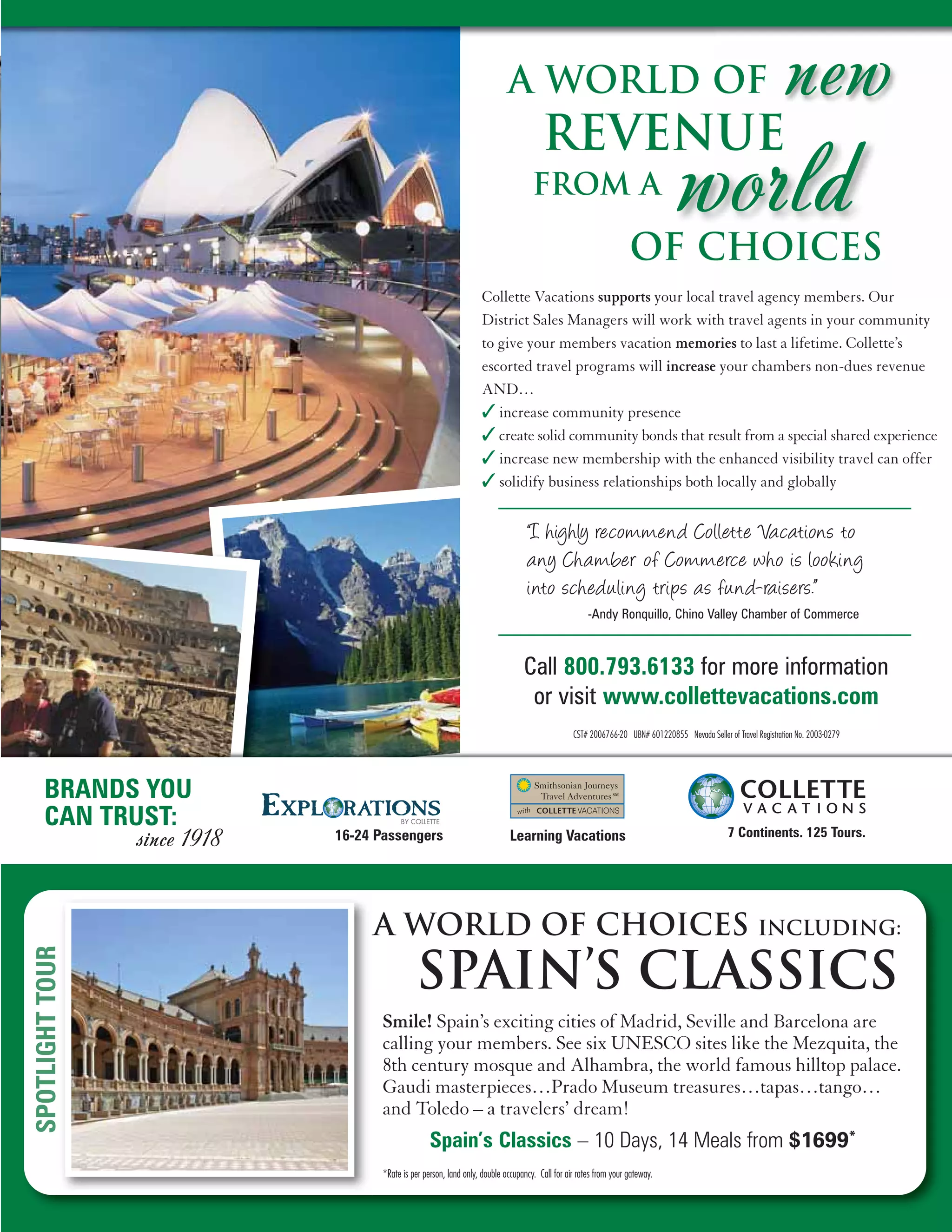 A World of                                                                           new
                                                                             Revenue
                                                                          from A

                                                                                                         Of Choices
                                                                                                                      world
                                                         Collette Vacations supports your local travel agency members. Our
                                                         District Sales Managers will work with travel agents in your community
                                                         to give your members vacation memories to last a lifetime. Collette’s
                                                         escorted travel programs will increase your chambers non-dues revenue
                                                         AND…
                                                         ✓ increase community presence
                                                         ✓ create solid community bonds that result from a special shared experience
                                                         ✓ increase new membership with the enhanced visibility travel can offer
                                                         ✓ solidify business relationships both locally and globally

                                                                        “I highly recommend Collette Vacations to
                                                                        any Cha mber of Commerce who is looking
                                                                        into scheduling trips as fund-raisers.”
                                                                                            -Andy Ronquillo, Chino Valley Chamber of Commerce



                                                                       Call 800.793.6133 for more information
                                                                        or visit www.collettevacations.com
                                                                                       CST# 2006766-20 UBN# 601220855 Nevada Seller of Travel Registration No. 2003-0279




BRANDS YOU
CAN TRUST:                                                                                                                           7 Continents. 125 Tours.
      since 1918   16-24 Passengers                               Learning Vacations




                        A world of choices                                                                                                     Including:

                                    SPain’s classics
                          Smile! Spain’s exciting cities of Madrid, Seville and Barcelona are
                          calling your members. See six UNESCO sites like the Mezquita, the
                          8th century mosque and Alhambra, the world famous hilltop palace.
                          Gaudi masterpieces…Prado Museum treasures…tapas…tango…
                          and Toledo – a travelers’ dream!
                                         Spain’s Classics – 10 Days, 14 Meals from $1699*
                          *Rate is per person, land only, double occupancy. Call for air rates from your gateway.
 