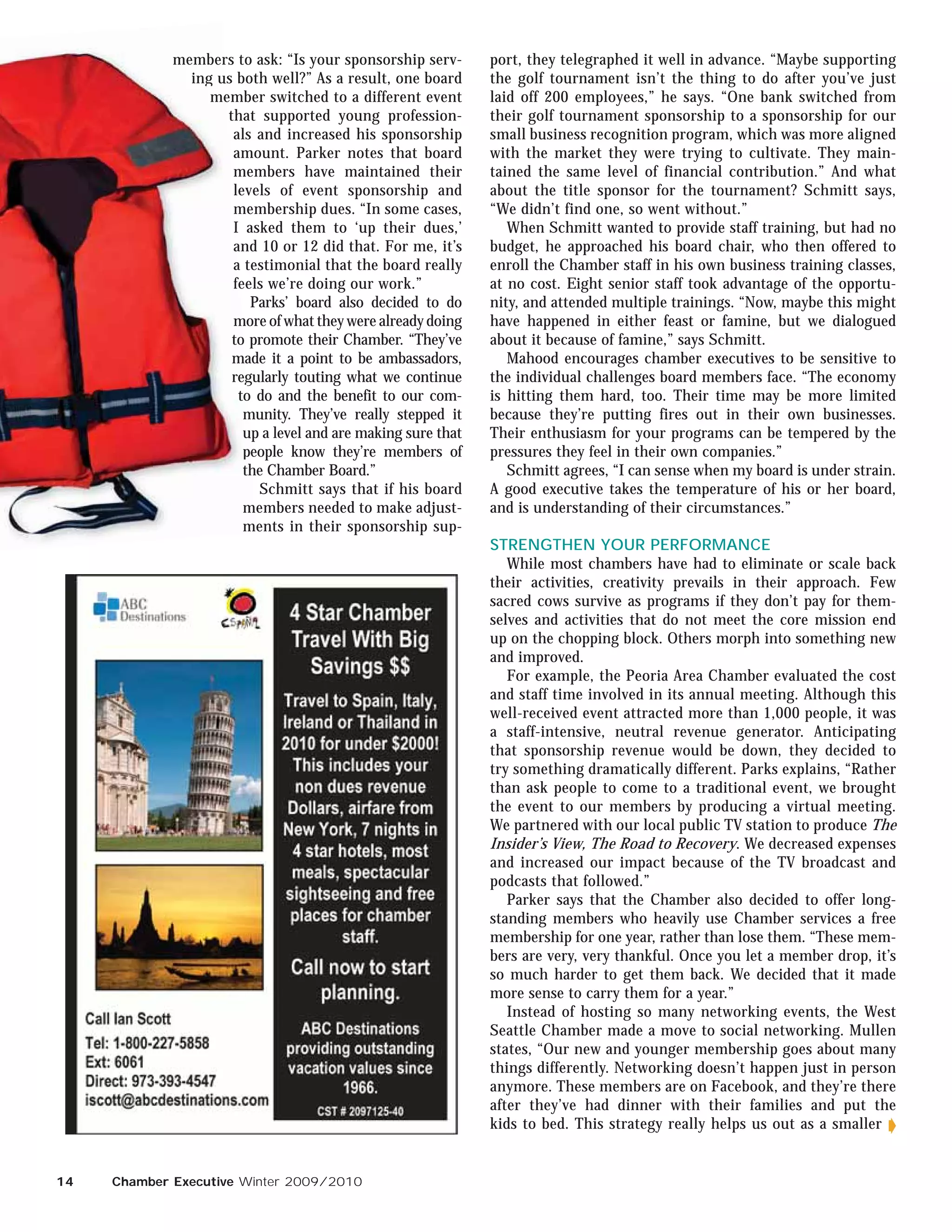 member t
             members to ask: “Is your sponsorship serv-
                   rs                                         port, they telegraphed it well in advance. “Maybe supporting
               ing us both well?” As a result, one board
                   u b                                        the golf tournament isn’t the thing to do after you’ve just
                  me
                  member switched to a different event
                    em                                        laid off 200 employees,” he says. “One bank switched from
                     th
                     that supported young profession-         their golf tournament sponsorship to a sponsorship for our
                      al
                      als and increased his sponsorship       small business recognition program, which was more aligned
                      am
                      amount. Parker notes that board         with the market they were trying to cultivate. They main-
                      m
                      members have maintained their           tained the same level of financial contribution.” And what
                      le
                      levels of event sponsorship and         about the title sponsor for the tournament? Schmitt says,
                      m
                      membership dues. “In some cases,        “We didn’t find one, so went without.”
                      I asked them to ‘up their dues,’           When Schmitt wanted to provide staff training, but had no
                      a
                      an
                      and 10 or 12 did that. For me, it’s     budget, he approached his board chair, who then offered to
                      a testimonial that the board really     enroll the Chamber staff in his own business training classes,
                      fe
                       e
                      feels we’re doing our work.”            at no cost. Eight senior staff took advantage of the opportu-
                         Parks’ board also decided to do      nity, and attended multiple trainings. “Now, maybe this might
                      m
                      more of what they were already doing    have happened in either feast or famine, but we dialogued
                       o
                      to promote their Chamber. “They’ve      about it because of famine,” says Schmitt.
                      m
                      ma
                      made it a point to be ambassadors,         Mahood encourages chamber executives to be sensitive to
                      re
                       eg
                      regularly touting what we continue      the individual challenges board members face. “The economy
                       t
                       to do and the benefit to our com-      is hitting them hard, too. Their time may be more limited
                        m
                        munity. They’ve really stepped it     because they’re putting fires out in their own businesses.
                        u
                        up a level and are making sure that   Their enthusiasm for your programs can be tempered by the
                        pe
                        people know they’re members of        pressures they feel in their own companies.”
                        th
                        the Chamber Board.”                      Schmitt agrees, “I can sense when my board is under strain.
                           Schmitt says that if his board     A good executive takes the temperature of his or her board,
                        m
                        members needed to make adjust-        and is understanding of their circumstances.”
                        me
                        ments in their sponsorship sup-
                                                              STRENGTHEN YOUR PERFORMANCE
                                                                 While most chambers have had to eliminate or scale back
                                                              their activities, creativity prevails in their approach. Few
                                                              sacred cows survive as programs if they don’t pay for them-
                                                              selves and activities that do not meet the core mission end
                                                              up on the chopping block. Others morph into something new
                                                              and improved.
                                                                 For example, the Peoria Area Chamber evaluated the cost
                                                              and staff time involved in its annual meeting. Although this
                                                              well-received event attracted more than 1,000 people, it was
                                                              a staff-intensive, neutral revenue generator. Anticipating
                                                              that sponsorship revenue would be down, they decided to
                                                              try something dramatically different. Parks explains, “Rather
                                                              than ask people to come to a traditional event, we brought
                                                              the event to our members by producing a virtual meeting.
                                                              We partnered with our local public TV station to produce The
                                                              Insider’s View, The Road to Recovery. We decreased expenses
                                                              and increased our impact because of the TV broadcast and
                                                              podcasts that followed.”
                                                                 Parker says that the Chamber also decided to offer long-
                                                              standing members who heavily use Chamber services a free
                                                              membership for one year, rather than lose them. “These mem-
                                                              bers are very, very thankful. Once you let a member drop, it’s
                                                              so much harder to get them back. We decided that it made
                                                              more sense to carry them for a year.”
                                                                 Instead of hosting so many networking events, the West
                                                              Seattle Chamber made a move to social networking. Mullen
                                                              states, “Our new and younger membership goes about many
                                                              things differently. Networking doesn’t happen just in person
                                                              anymore. These members are on Facebook, and they’re there
                                                              after they’ve had dinner with their families and put the
                                                              kids to bed. This strategy really helps us out as a smaller


14   Chamber Executive Winter 2009/2010
 
