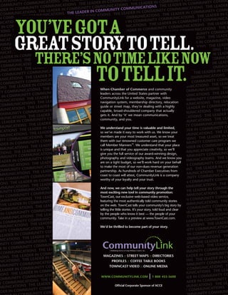 You’ve gota
great storytotell.
  There’s notime like now
         totellit.
          When Chamber of Commerce and community
          leaders across the United States partner with
          CommunityLink for a website, magazine, video
          navigation system, membership directory, relocation
          guide or street map, they’re dealing with a highly
          capable, broad-shouldered company that actually
          gets it. And by ‘it’ we mean communications,
          community, and you.

          We understand your time is valuable and limited,
          so we’ve made it easy to work with us. We know your
          members are your most treasured asset, so we treat
          them with our renowned customer care program we
          call Member Manners™. We understand that your place
          is unique and that you appreciate creativity, so we’ll
          give you the full service of our award-winning design,
          photography and videography teams. And we know you
          are on a tight budget, so we’ll work hard on your behalf
          to make the most of our non-dues revenue generation
          partnership. As hundreds of Chamber Executives from
          coast to coast will attest, CommunityLink is a company
          worthy of your loyalty and your trust.

          And now, we can help tell your story through the
          most exciting new tool in community promotion:
          TownCast, our exclusive web-based video service,
          featuring the most authentically told community stories
          on the web. TownCast tells your community’s big story by
          telling the little stories. It’s your story, told loud and clear
          by the people who know it best — the people of your
          community. Take in a preview at www.TownCast.com.

          We’d be thrilled to become part of your story.




            MAGAZINES :: STREET MAPS :: DIRECTORIES
                  PROFILES :: COFFEE TABLE BOOKS
                 TOWNCAST VIDEO :: ONLINE MEDIA


          WWW.COMMUNITYLINK.COM                 | 1 800 455-5600
                     Ofﬁcial Corporate Sponsor of ACCE
 