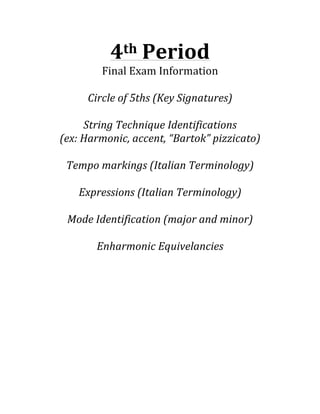4th	
  Period	
  
Final	
  Exam	
  Information	
  
	
  
Circle	
  of	
  5ths	
  (Key	
  Signatures)	
  
	
  
String	
  Technique	
  Identifications	
  
(ex:	
  Harmonic,	
  accent,	
  “Bartok”	
  pizzicato)	
  
	
  
Tempo	
  markings	
  (Italian	
  Terminology)	
  
	
  
Expressions	
  (Italian	
  Terminology)	
  
	
  
Mode	
  Identification	
  (major	
  and	
  minor)	
  
	
  
Enharmonic	
  Equivelancies	
  	
  

 