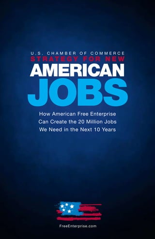 U.S.   CHAMBER             OF       COMMERCE
S T R AT E G Y F OR N E W

AMERICAN
JOBS
  How American Free Enterprise
  Can Create the 20 Million Jobs
  We Need in the Next 10 Years




          F re e E n t e rp ri s e .c o m
 